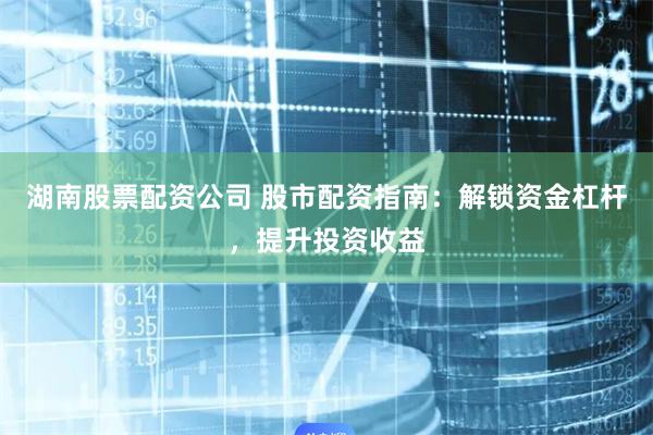 湖南股票配资公司 股市配资指南：解锁资金杠杆，提升投资收益