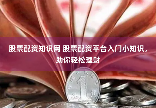 股票配资知识网 股票配资平台入门小知识，助你轻松理财