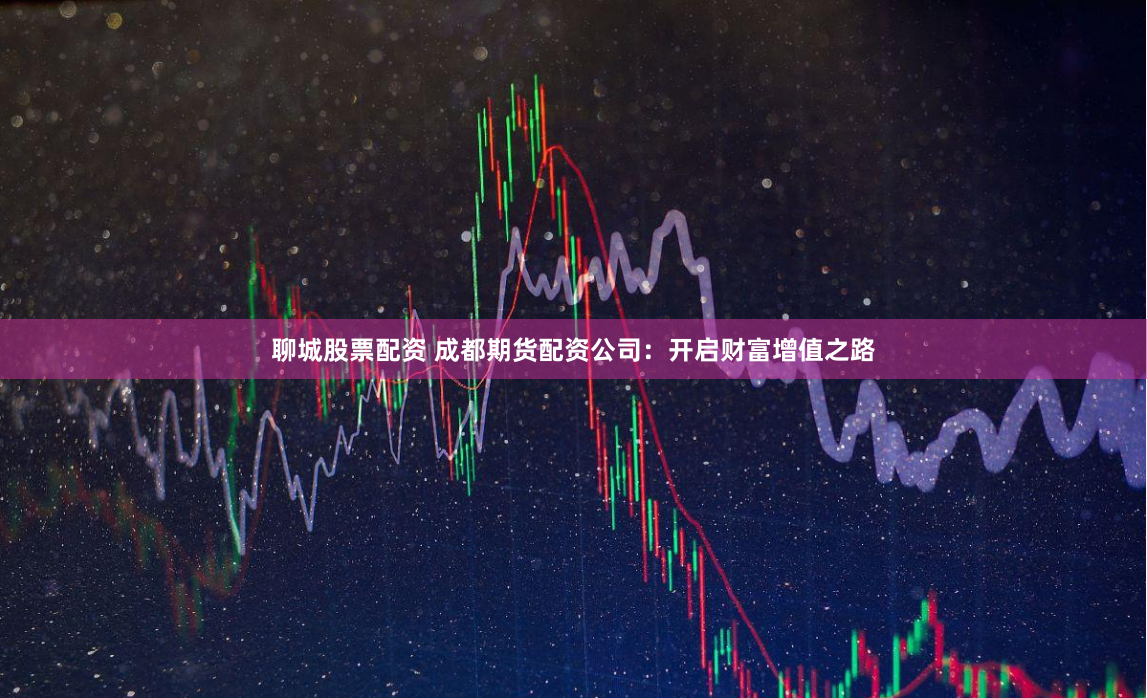 聊城股票配资 成都期货配资公司：开启财富增值之路