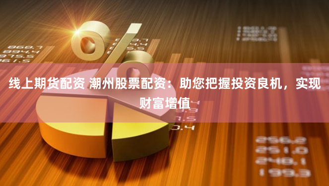 线上期货配资 潮州股票配资：助您把握投资良机，实现财富增值