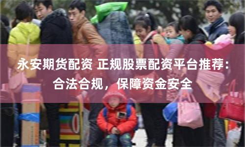 永安期货配资 正规股票配资平台推荐：合法合规，保障资金安全