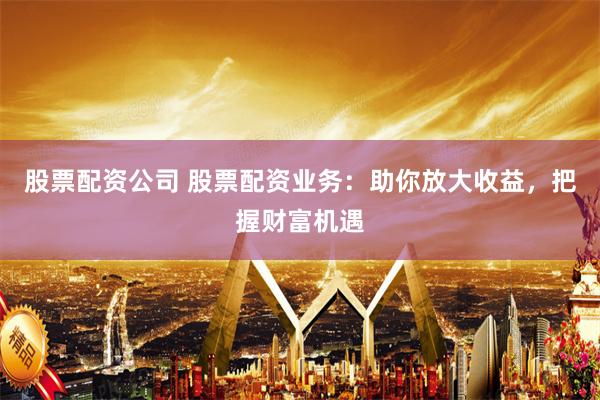 股票配资公司 股票配资业务：助你放大收益，把握财富机遇