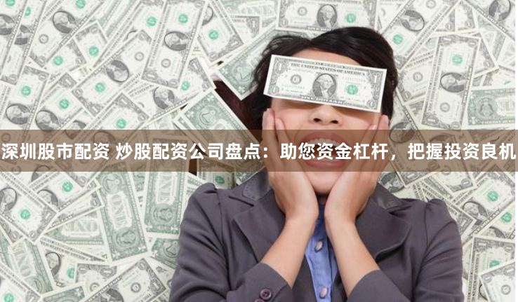 深圳股市配资 炒股配资公司盘点：助您资金杠杆，把握投资良机