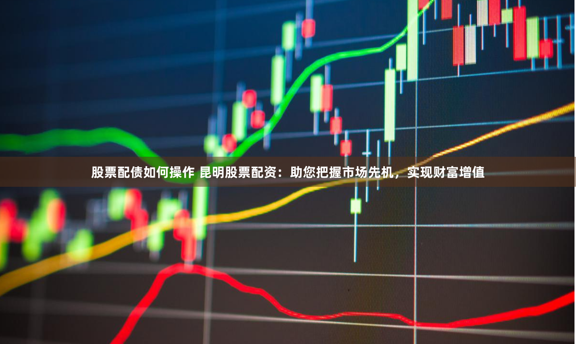 股票配债如何操作 昆明股票配资：助您把握市场先机，实现财富增值