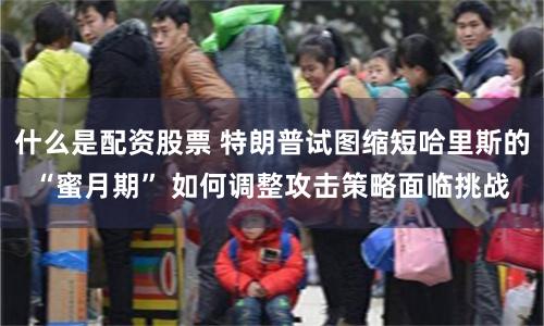 什么是配资股票 特朗普试图缩短哈里斯的“蜜月期” 如何调整攻击策略面临挑战