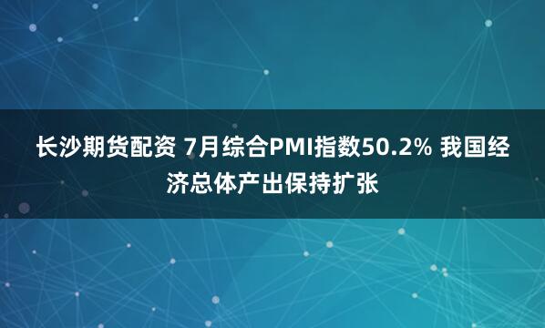长沙期货配资 7月综合PMI指数50.2% 我国经济总体产出保持扩张