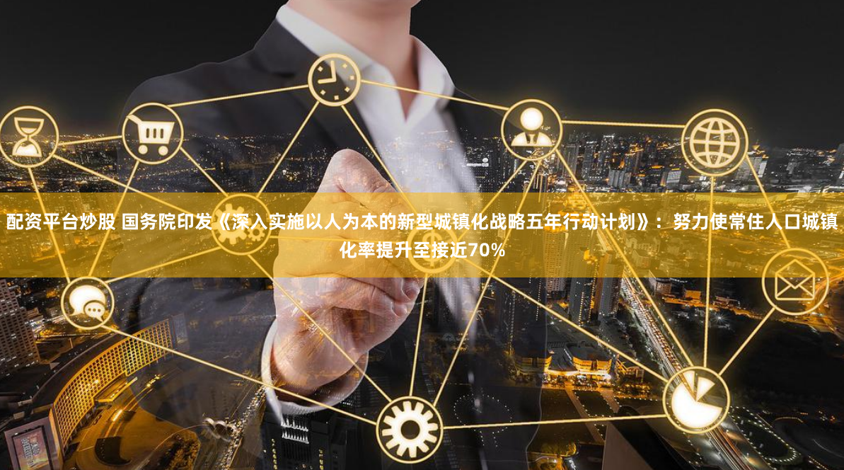 配资平台炒股 国务院印发《深入实施以人为本的新型城镇化战略五年行动计划》：努力使常住人口城镇化率提升至接近70%