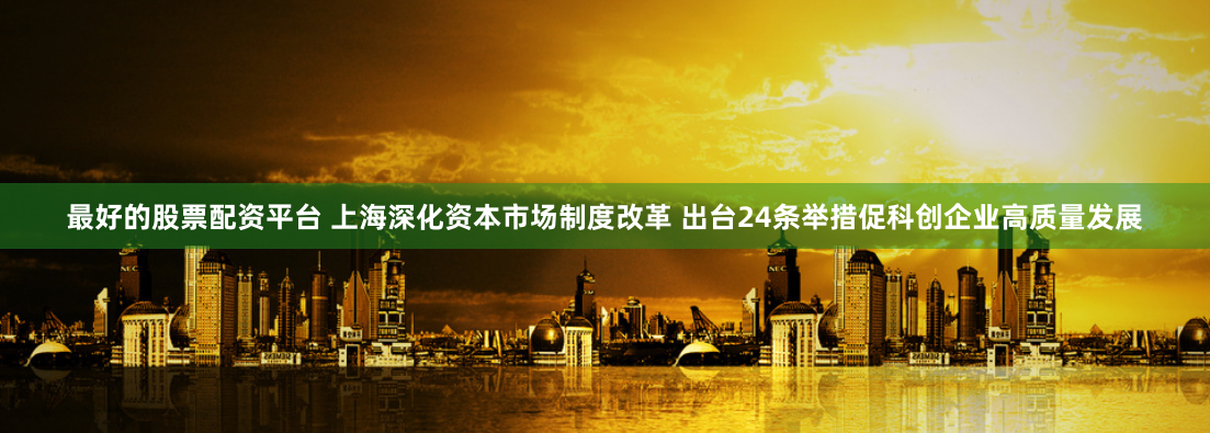 最好的股票配资平台 上海深化资本市场制度改革 出台24条举措促科创企业高质量发展