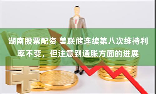 湖南股票配资 美联储连续第八次维持利率不变，但注意到通胀方面的进展