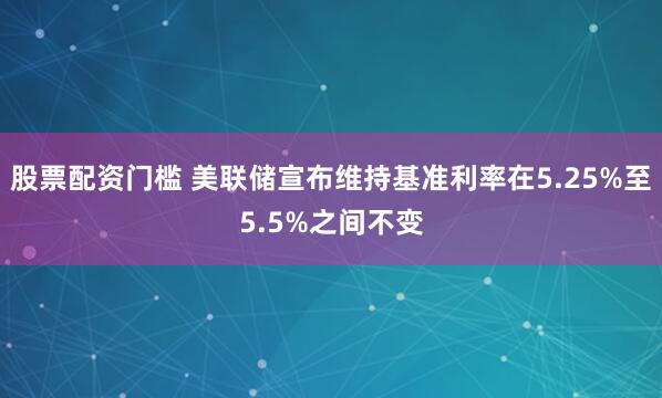 股票配资门槛 美联储宣布维持基准利率在5.25%至5.5%之间不变