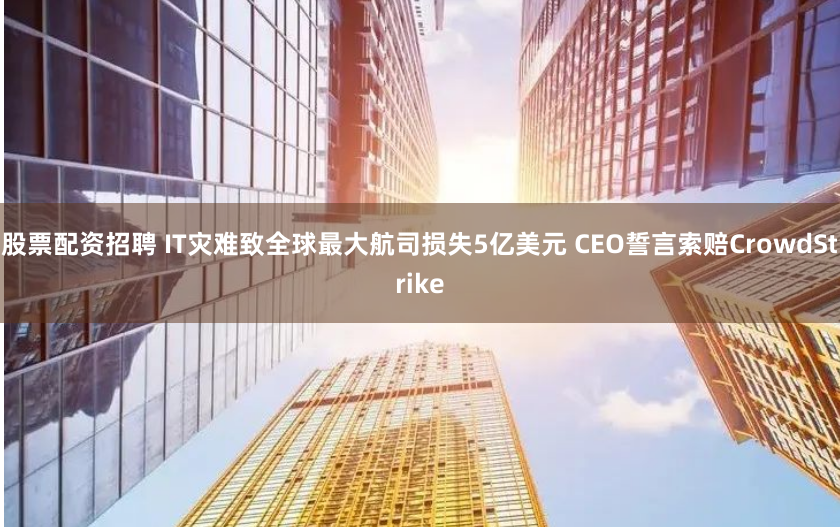 股票配资招聘 IT灾难致全球最大航司损失5亿美元 CEO誓言索赔CrowdStrike