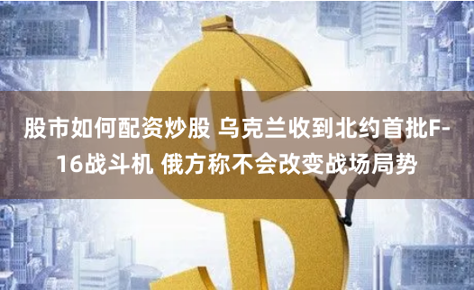 股市如何配资炒股 乌克兰收到北约首批F-16战斗机 俄方称不会改变战场局势