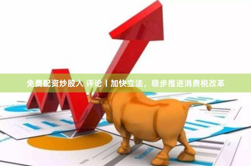 免费配资炒股入 评论丨加快立法，稳步推进消费税改革
