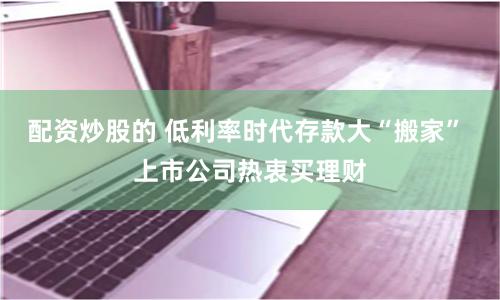 配资炒股的 低利率时代存款大“搬家” 上市公司热衷买理财