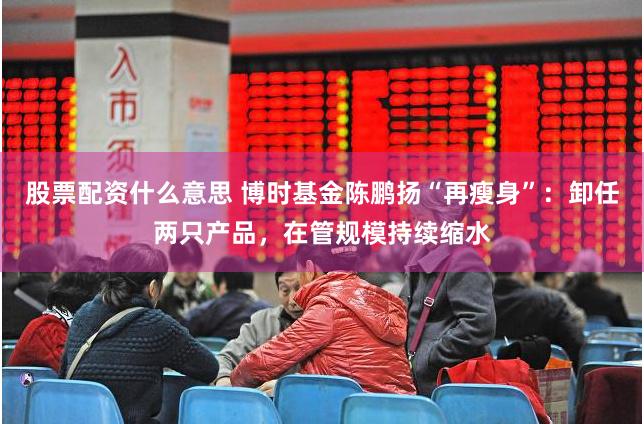 股票配资什么意思 博时基金陈鹏扬“再瘦身”：卸任两只产品，在管规模持续缩水