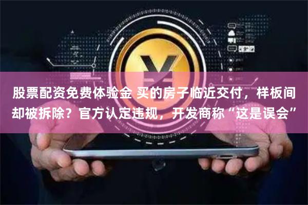 股票配资免费体验金 买的房子临近交付，样板间却被拆除？官方认定违规，开发商称“这是误会”