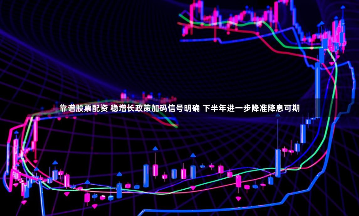 靠谱股票配资 稳增长政策加码信号明确 下半年进一步降准降息可期