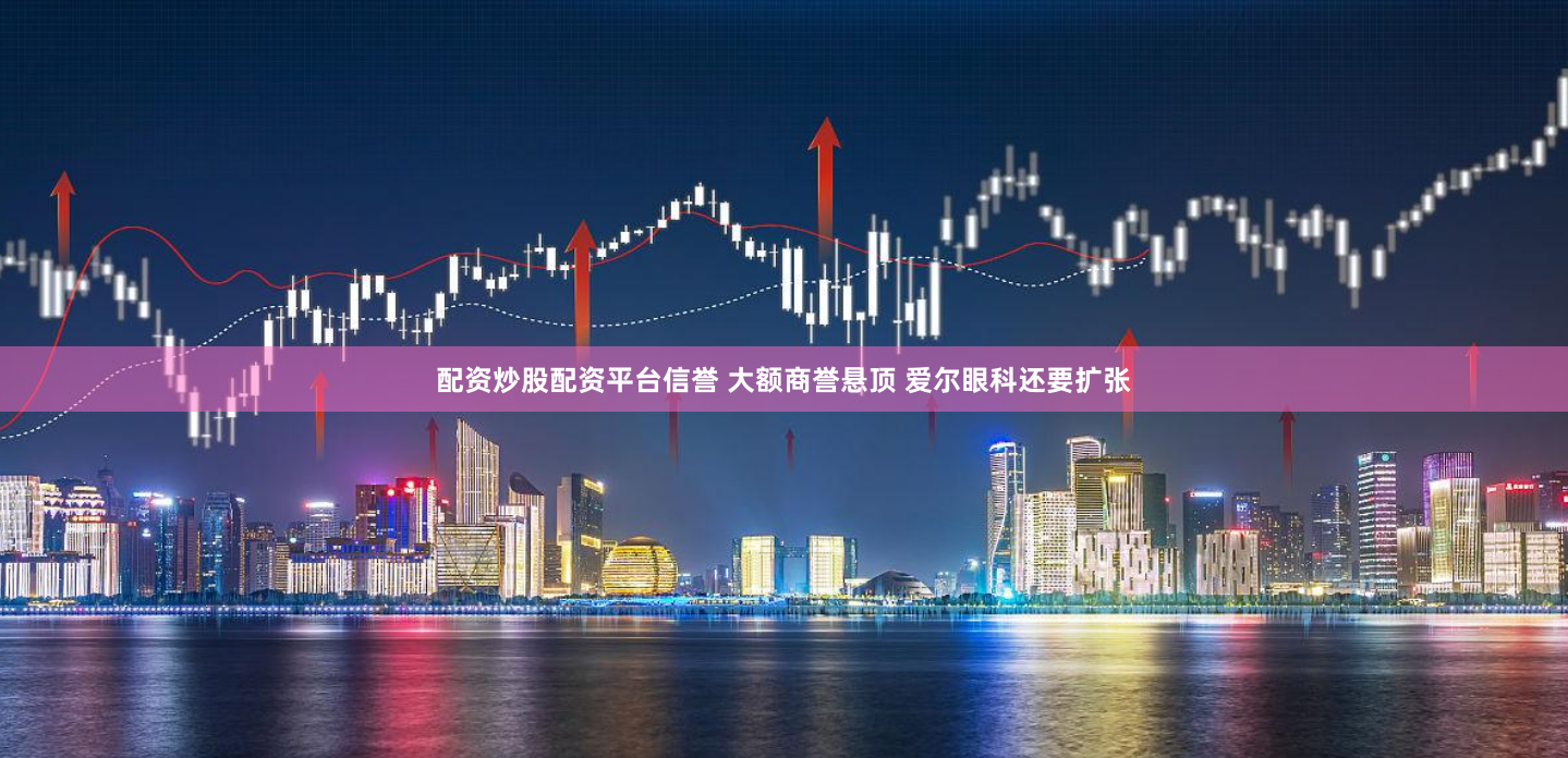 配资炒股配资平台信誉 大额商誉悬顶 爱尔眼科还要扩张
