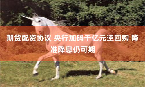 期货配资协议 央行加码千亿元逆回购 降准降息仍可期
