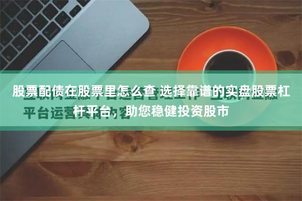 股票配债在股票里怎么查 选择靠谱的实盘股票杠杆平台，助您稳健投资股市