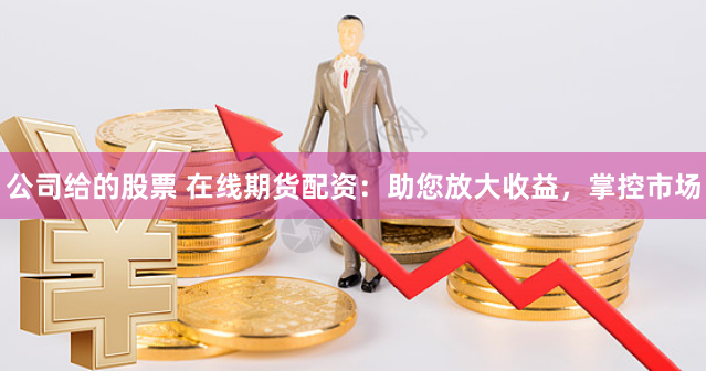 公司给的股票 在线期货配资：助您放大收益，掌控市场