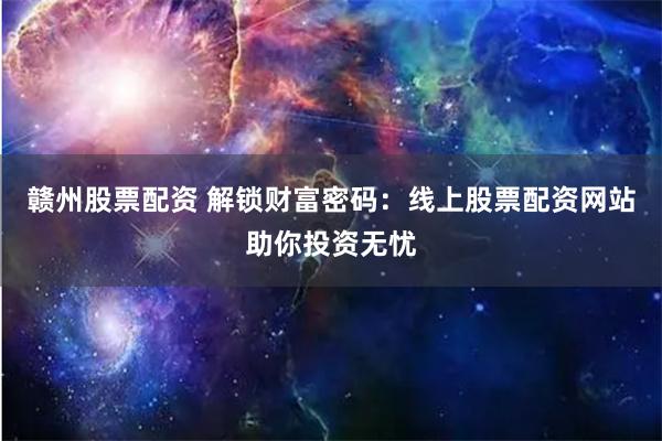 赣州股票配资 解锁财富密码：线上股票配资网站助你投资无忧