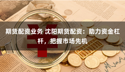 期货配资业务 沈阳期货配资：助力资金杠杆，把握市场先机
