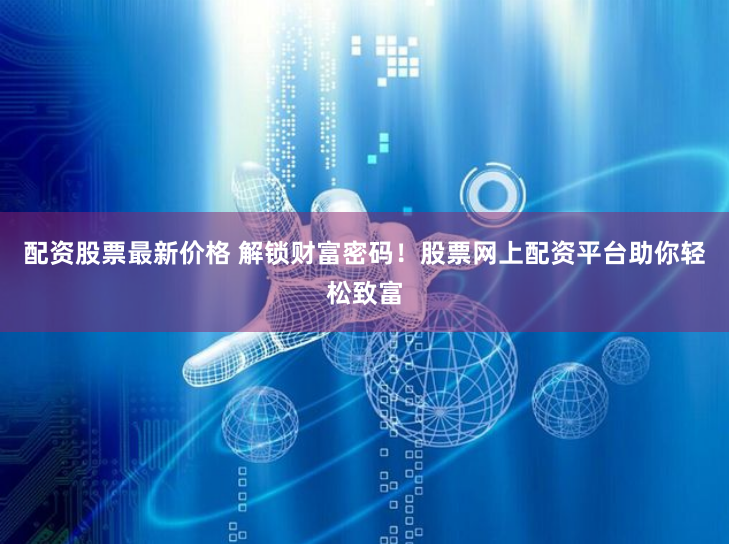 配资股票最新价格 解锁财富密码！股票网上配资平台助你轻松致富