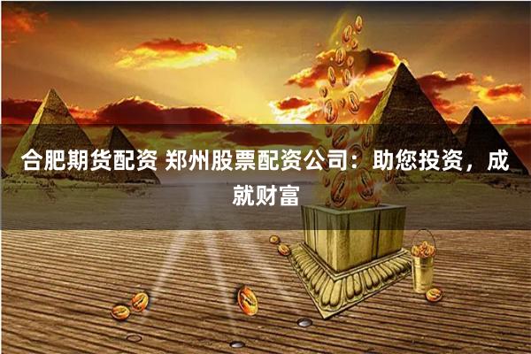合肥期货配资 郑州股票配资公司：助您投资，成就财富