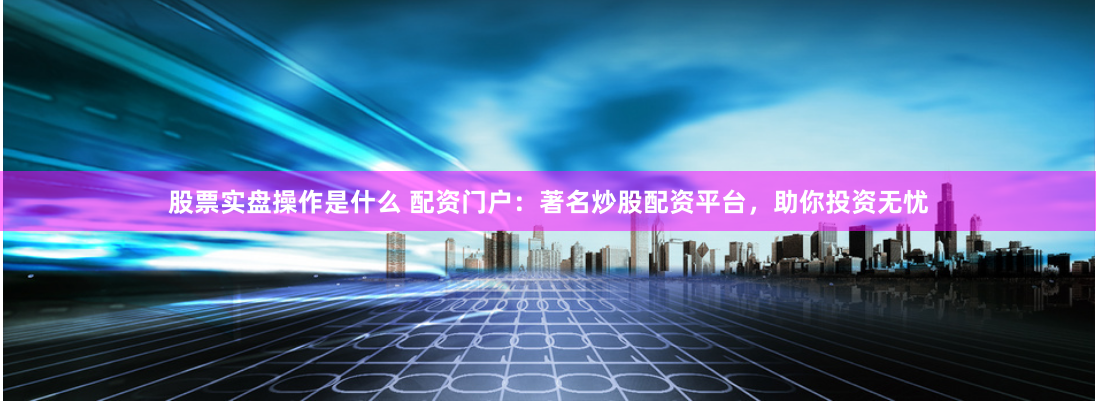 股票实盘操作是什么 配资门户：著名炒股配资平台，助你投资无忧