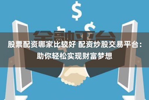 股票配资哪家比较好 配资炒股交易平台：助你轻松实现财富梦想