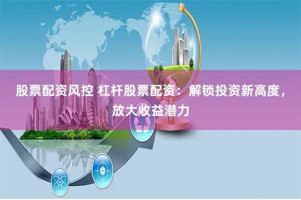 股票配资风控 杠杆股票配资：解锁投资新高度，放大收益潜力