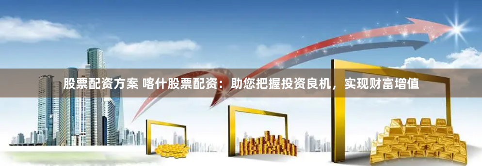 股票配资方案 喀什股票配资：助您把握投资良机，实现财富增值
