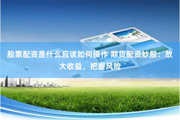 股票配资是什么应该如何操作 期货配资炒股：放大收益，把握风险
