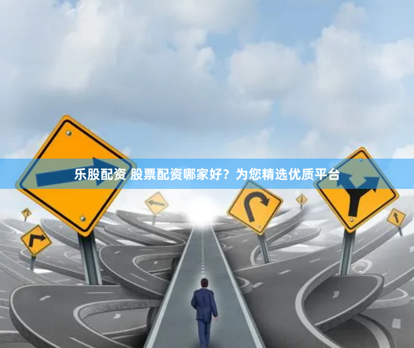 乐股配资 股票配资哪家好？为您精选优质平台