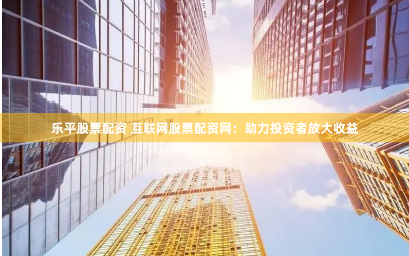 乐平股票配资 互联网股票配资网：助力投资者放大收益