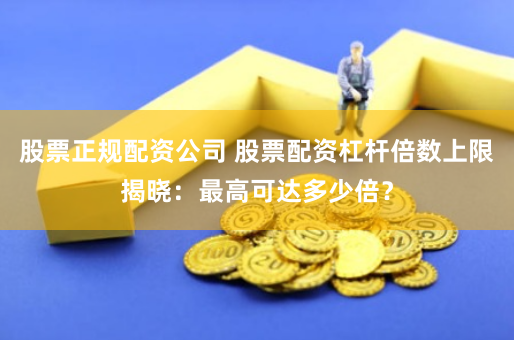 股票正规配资公司 股票配资杠杆倍数上限揭晓：最高可达多少倍？