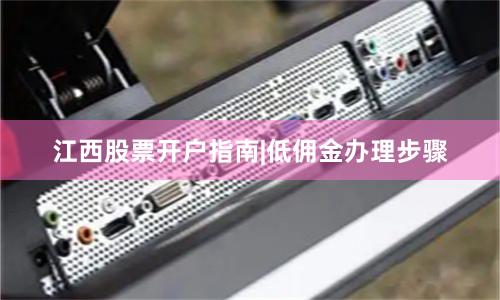 江西股票开户指南|低佣金办理步骤
