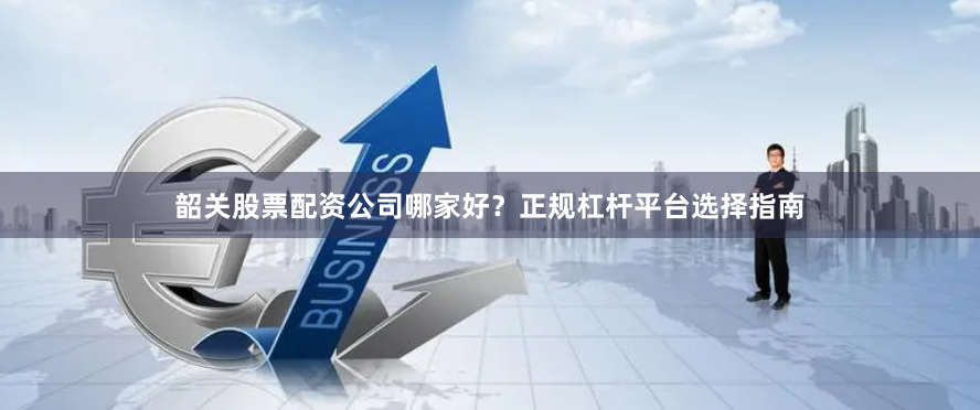 韶关股票配资公司哪家好？正规杠杆平台选择指南