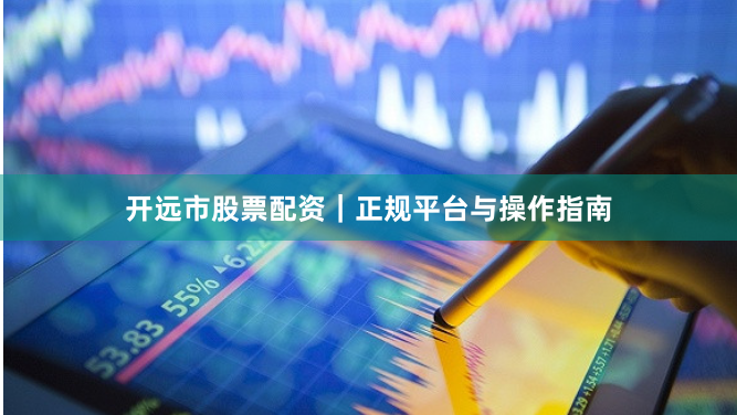 开远市股票配资｜正规平台与操作指南