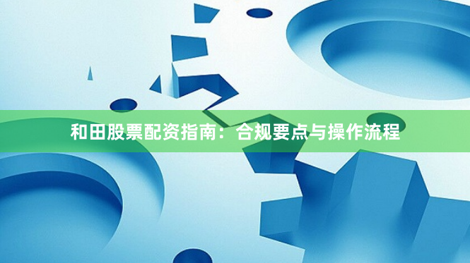 和田股票配资指南：合规要点与操作流程